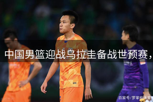 中国男篮迎战乌拉圭备战世预赛，郭士强计划三调整