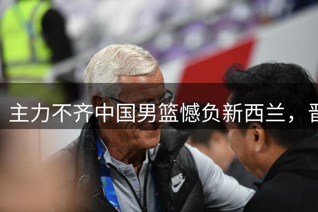 主力不齐中国男篮憾负新西兰，晋级压力持续加重