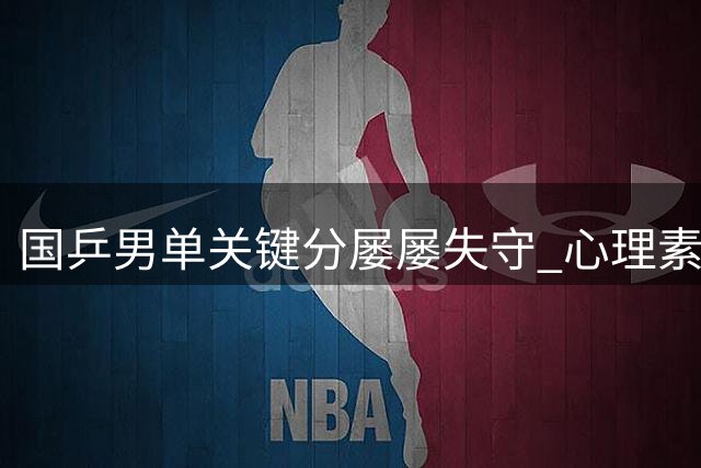 国乒男单关键分屡屡失守 心理素质短板亟待强化