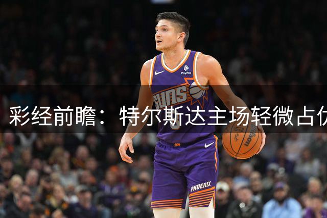 彩经前瞻：特尔斯达主场轻微占优，鹿特丹斯巴达近期状态低迷