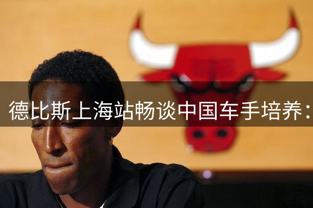 德比斯上海站畅谈中国车手培养：看好年轻一代国际潜力