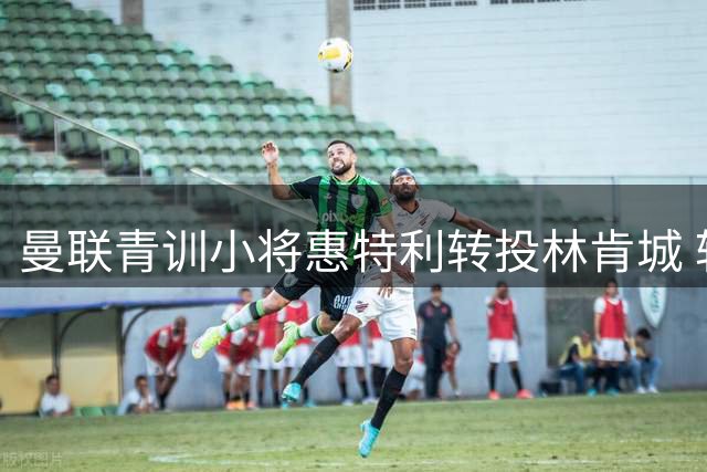 曼联青训小将惠特利转投林肯城 转会费25万欧元